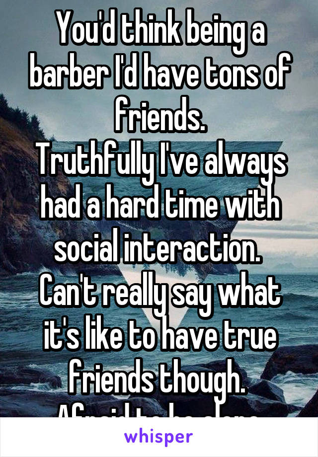 You'd think being a barber I'd have tons of friends.
Truthfully I've always had a hard time with social interaction. 
Can't really say what it's like to have true friends though. 
Afraid to be alone.