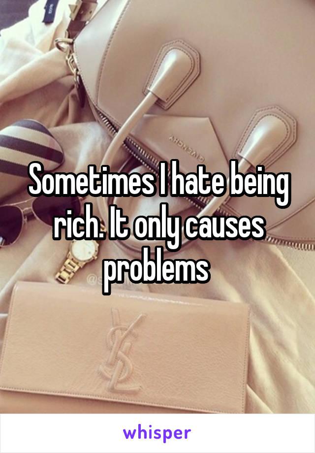 Sometimes I hate being rich. It only causes problems 