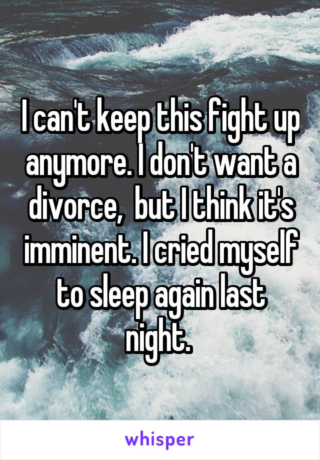 I can't keep this fight up anymore. I don't want a divorce,  but I think it's imminent. I cried myself to sleep again last night. 
