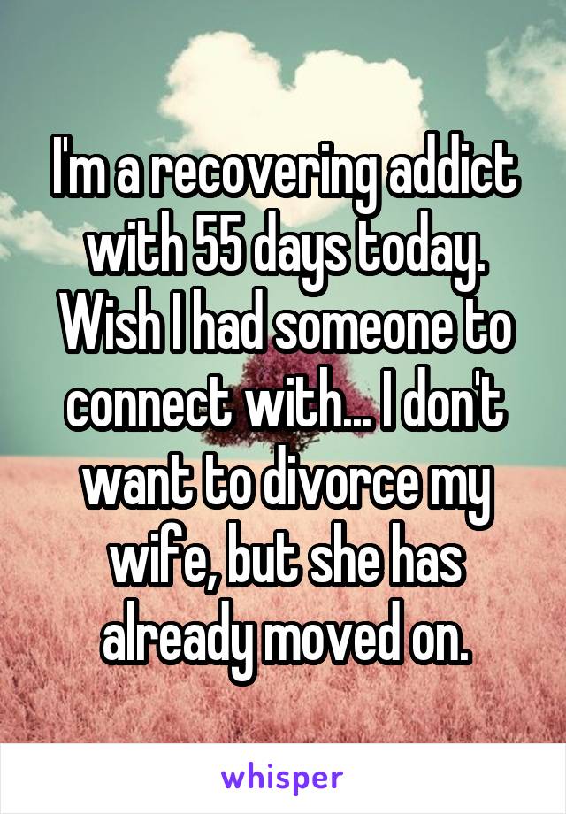 I'm a recovering addict with 55 days today. Wish I had someone to connect with... I don't want to divorce my wife, but she has already moved on.