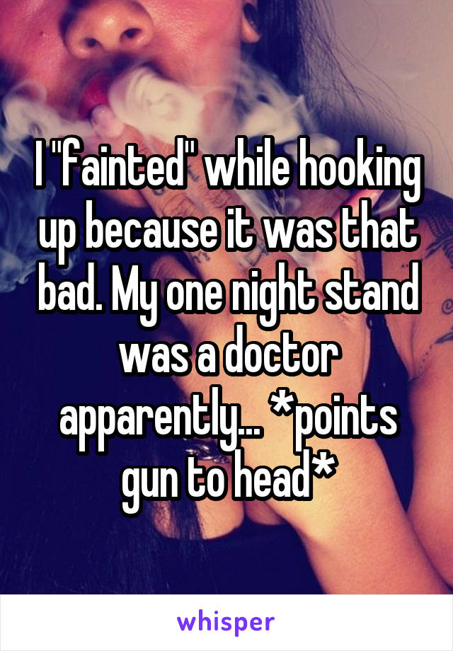 I "fainted" while hooking up because it was that bad. My one night stand was a doctor apparently... *points gun to head*