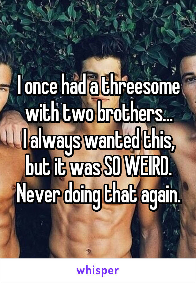 I once had a threesome with two brothers...
I always wanted this, but it was SO WEIRD. Never doing that again.