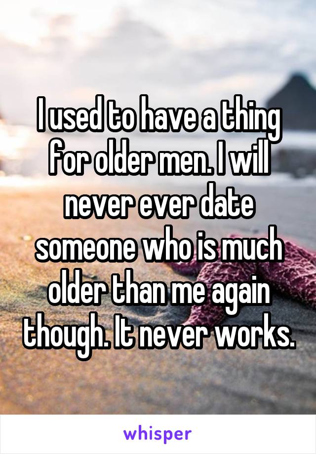 I used to have a thing for older men. I will never ever date someone who is much older than me again though. It never works.