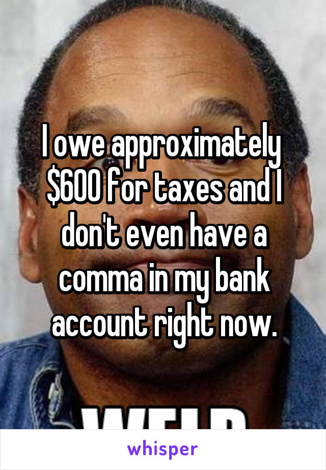 I owe approximately  $600 for taxes and I don't even have a comma in my bank account right now.