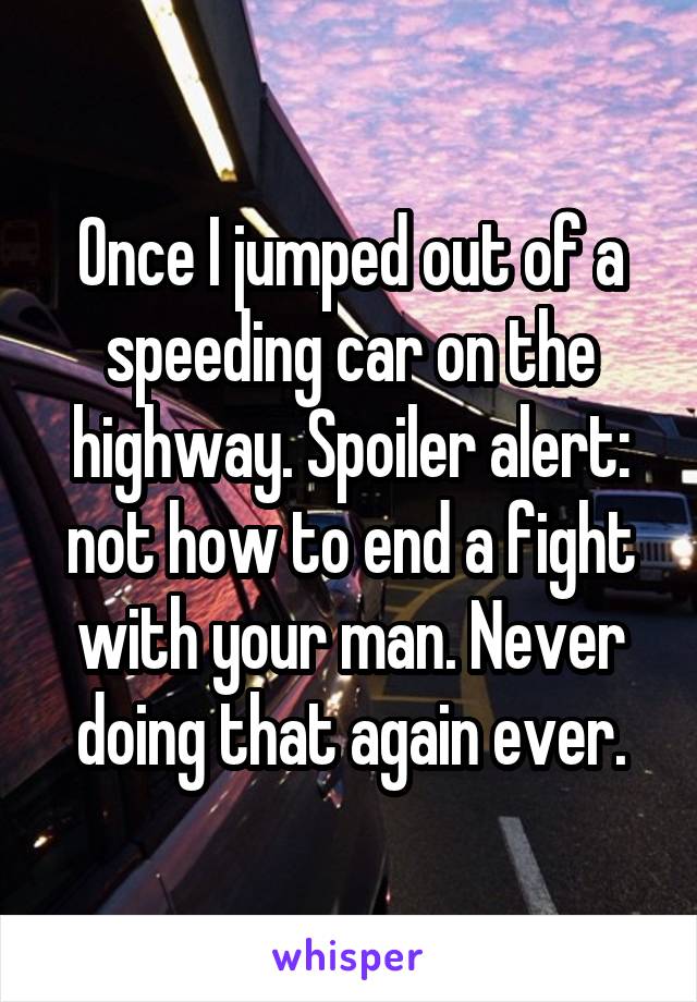 Once I jumped out of a speeding car on the highway. Spoiler alert: not how to end a fight with your man. Never doing that again ever.