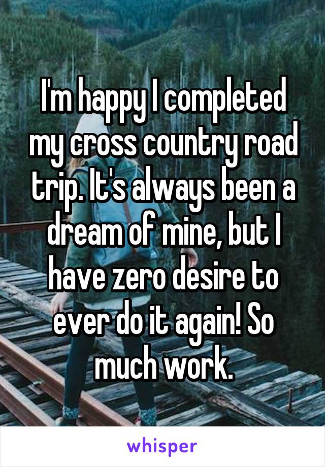 I'm happy I completed my cross country road trip. It's always been a dream of mine, but I have zero desire to ever do it again! So much work.