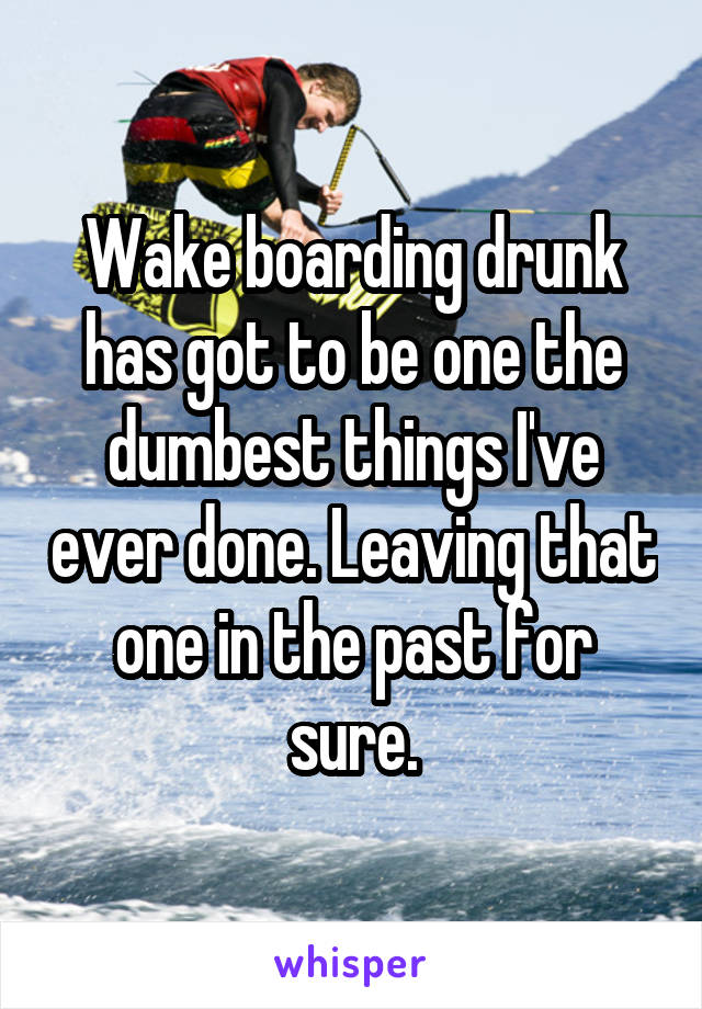 Wake boarding drunk has got to be one the dumbest things I've ever done. Leaving that one in the past for sure.