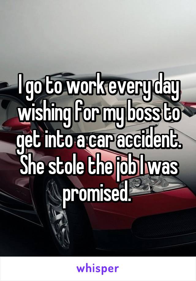 I go to work every day wishing for my boss to get into a car accident. She stole the job I was promised. 