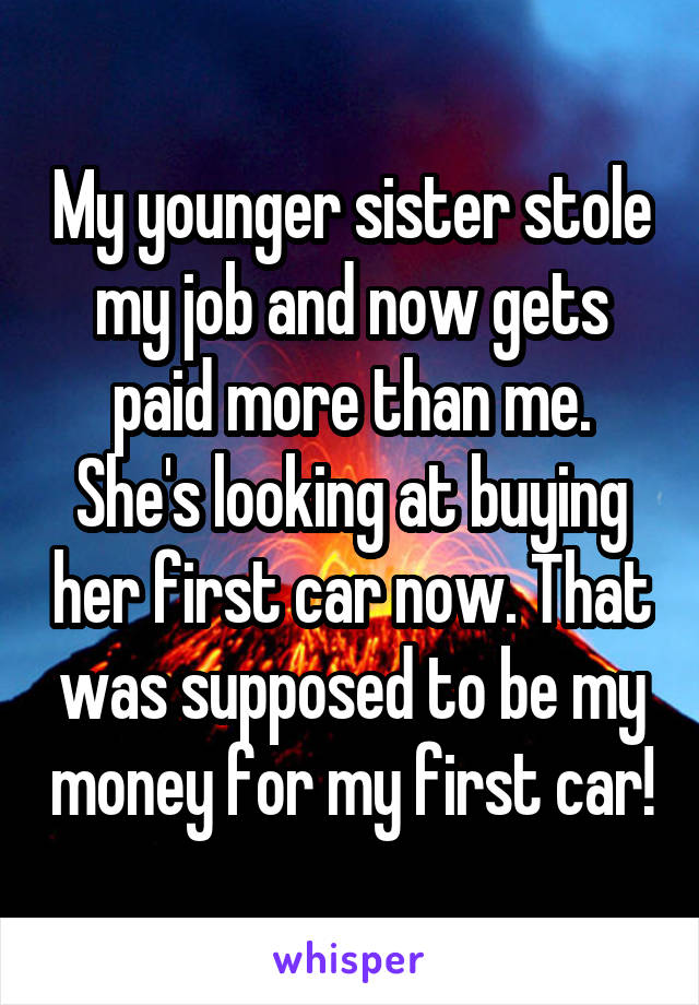 My younger sister stole my job and now gets paid more than me. She's looking at buying her first car now. That was supposed to be my money for my first car!