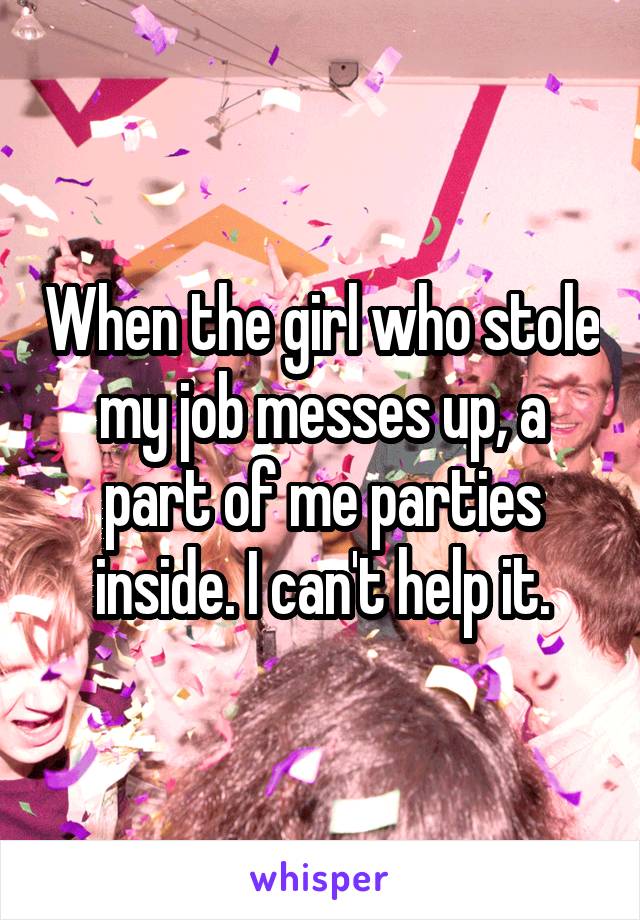 When the girl who stole my job messes up, a part of me parties inside. I can't help it.