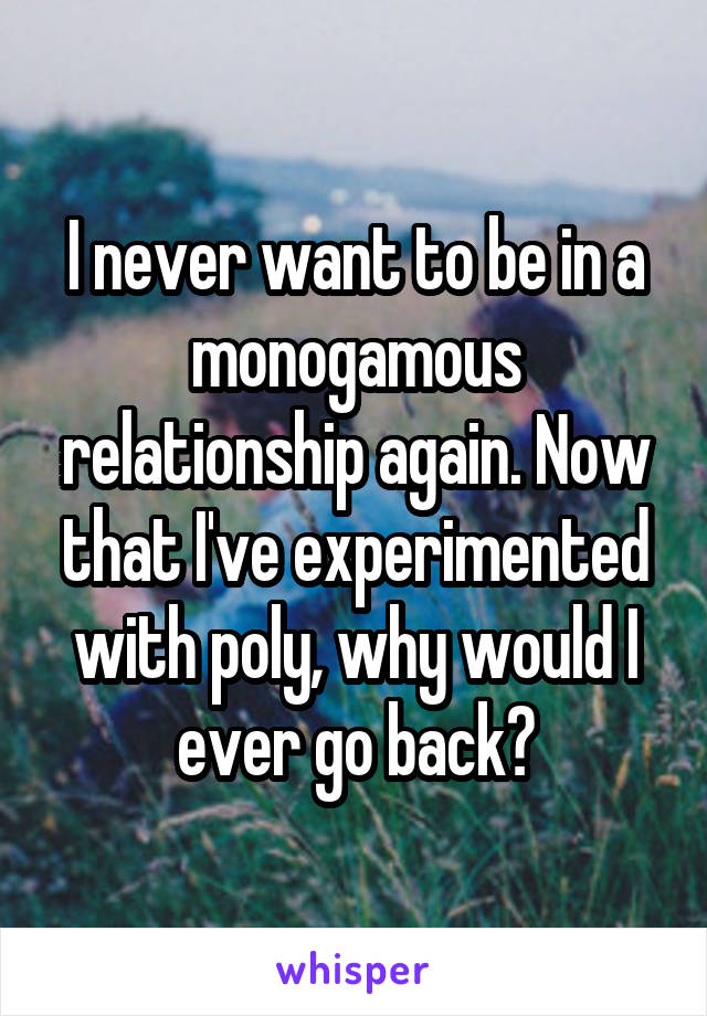 I never want to be in a monogamous relationship again. Now that I've experimented with poly, why would I ever go back?