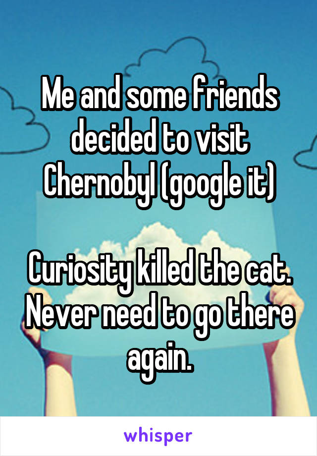 Me and some friends decided to visit Chernobyl (google it)

Curiosity killed the cat. Never need to go there again.