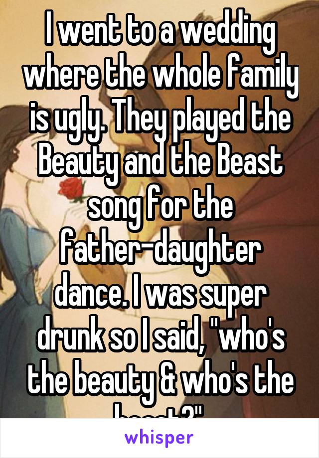 I went to a wedding where the whole family is ugly. They played the Beauty and the Beast song for the father-daughter dance. I was super drunk so I said, "who's the beauty & who's the beast?".