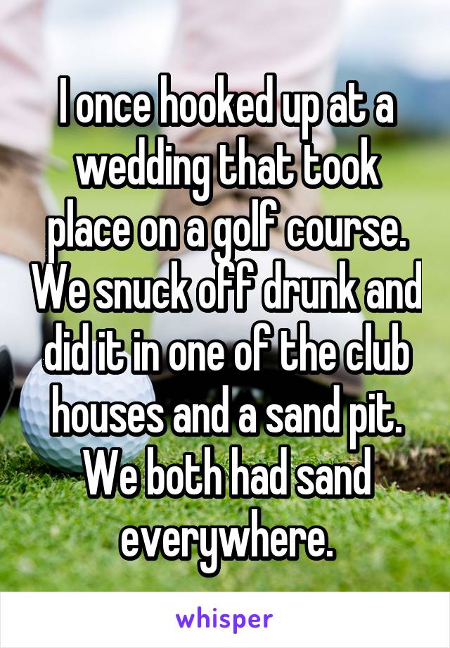 I once hooked up at a wedding that took place on a golf course. We snuck off drunk and did it in one of the club houses and a sand pit. We both had sand everywhere.
