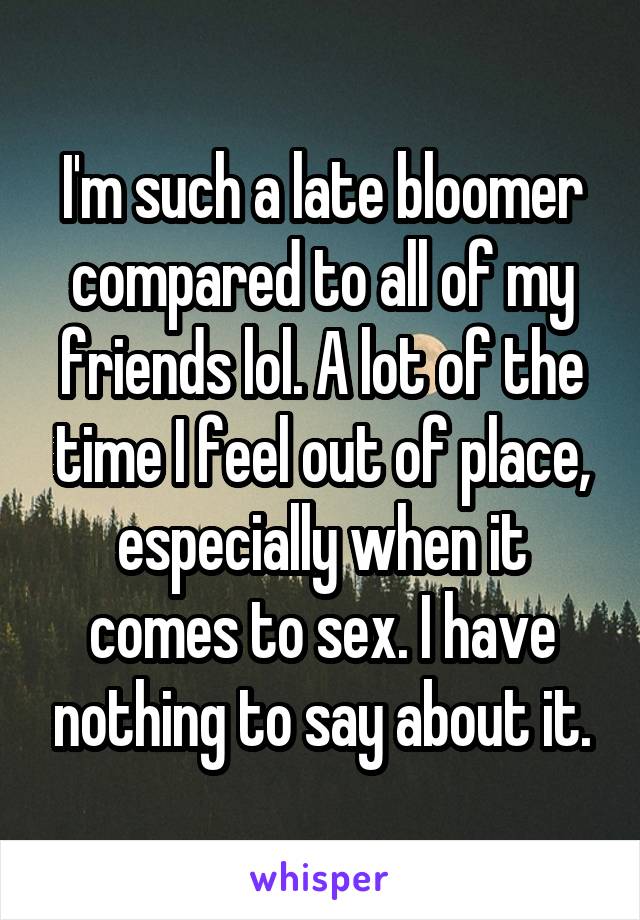 I'm such a late bloomer compared to all of my friends lol. A lot of the time I feel out of place, especially when it comes to sex. I have nothing to say about it.