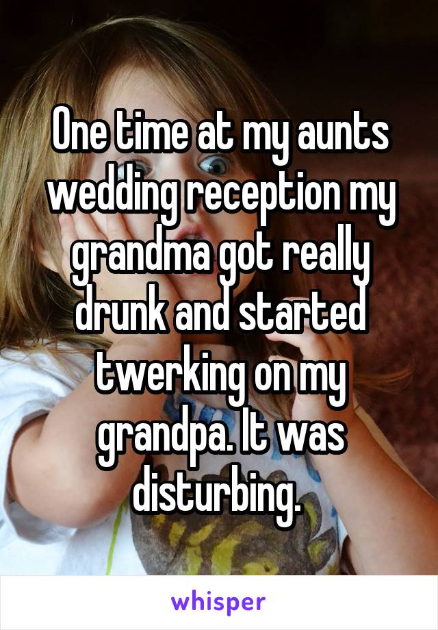 One time at my aunts wedding reception my grandma got really drunk and started twerking on my grandpa. It was disturbing. 
