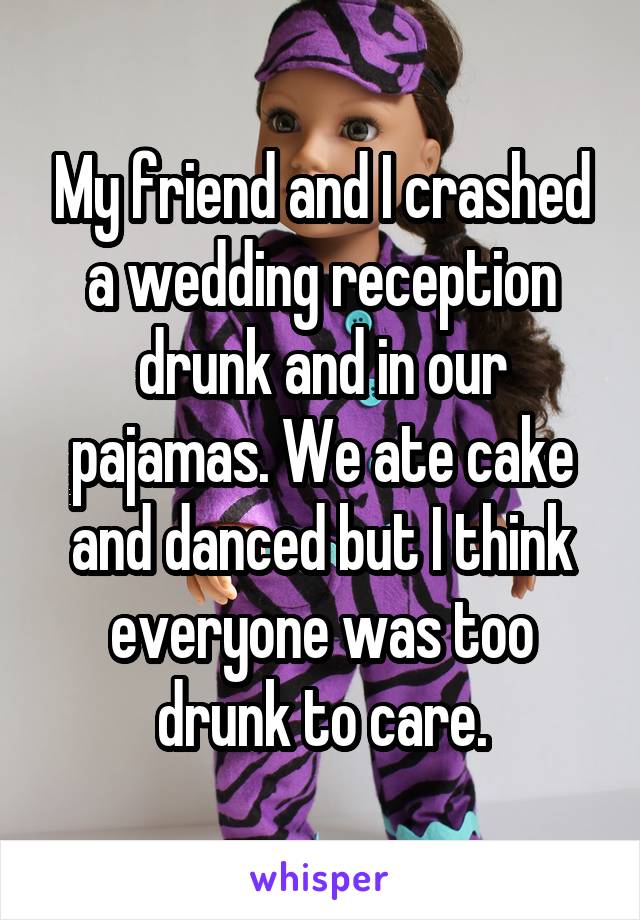 My friend and I crashed a wedding reception drunk and in our pajamas. We ate cake and danced but I think everyone was too drunk to care.