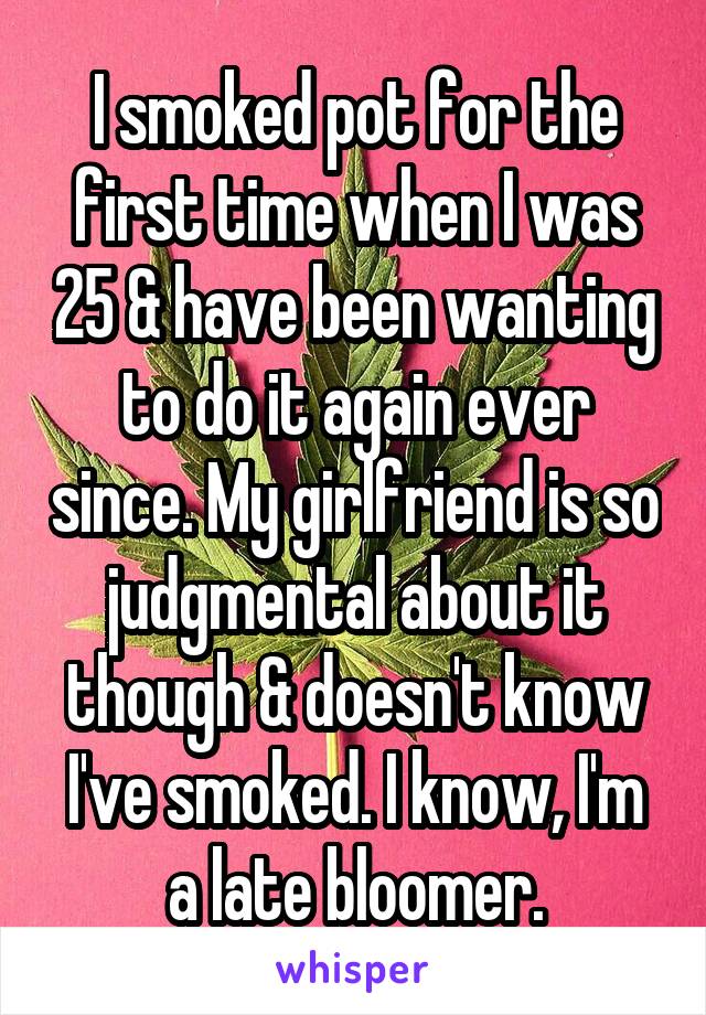 I smoked pot for the first time when I was 25 & have been wanting to do it again ever since. My girlfriend is so judgmental about it though & doesn't know I've smoked. I know, I'm a late bloomer.