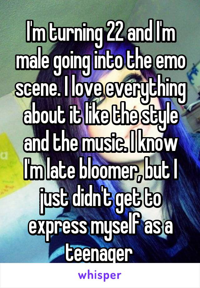 I'm turning 22 and I'm male going into the emo scene. I love everything about it like the style and the music. I know I'm late bloomer, but I just didn't get to express myself as a teenager 
