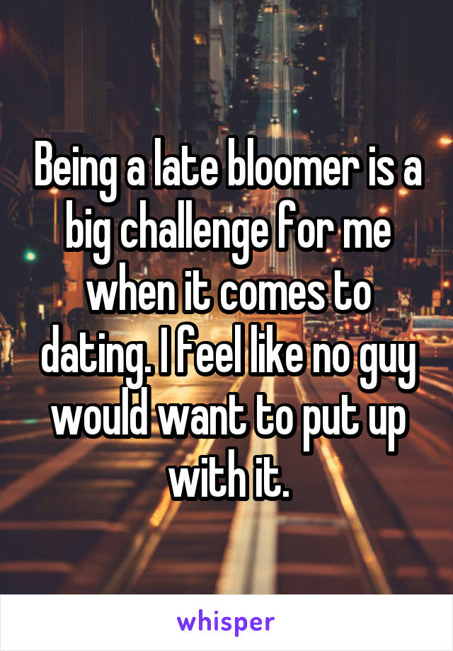 Being a late bloomer is a big challenge for me when it comes to dating. I feel like no guy would want to put up with it.