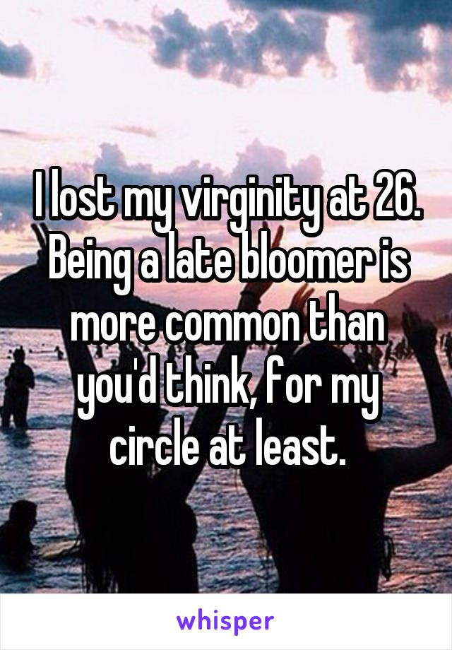 I lost my virginity at 26. Being a late bloomer is more common than you'd think, for my circle at least.