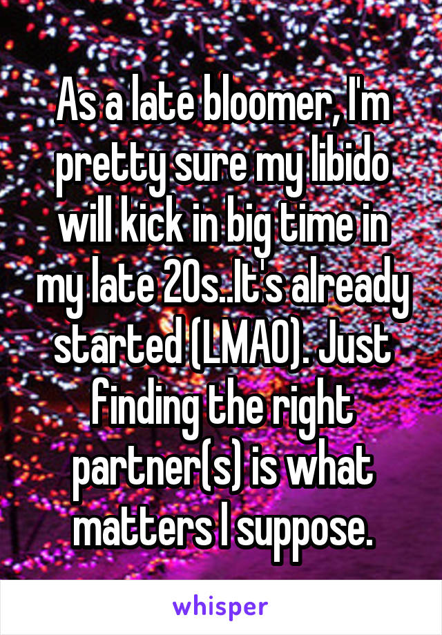 As a late bloomer, I'm pretty sure my libido will kick in big time in my late 20s..It's already started (LMAO). Just finding the right partner(s) is what matters I suppose.