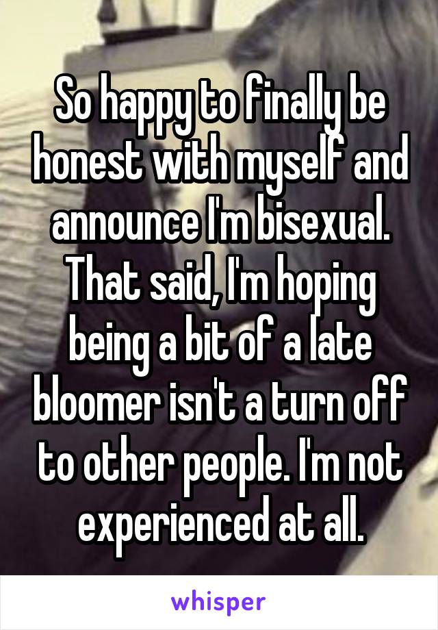 So happy to finally be honest with myself and announce I'm bisexual. That said, I'm hoping being a bit of a late bloomer isn't a turn off to other people. I'm not experienced at all.