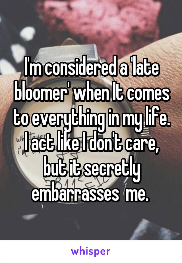 I'm considered a 'late bloomer' when It comes to everything in my life. I act like I don't care, but it secretly embarrasses  me. 