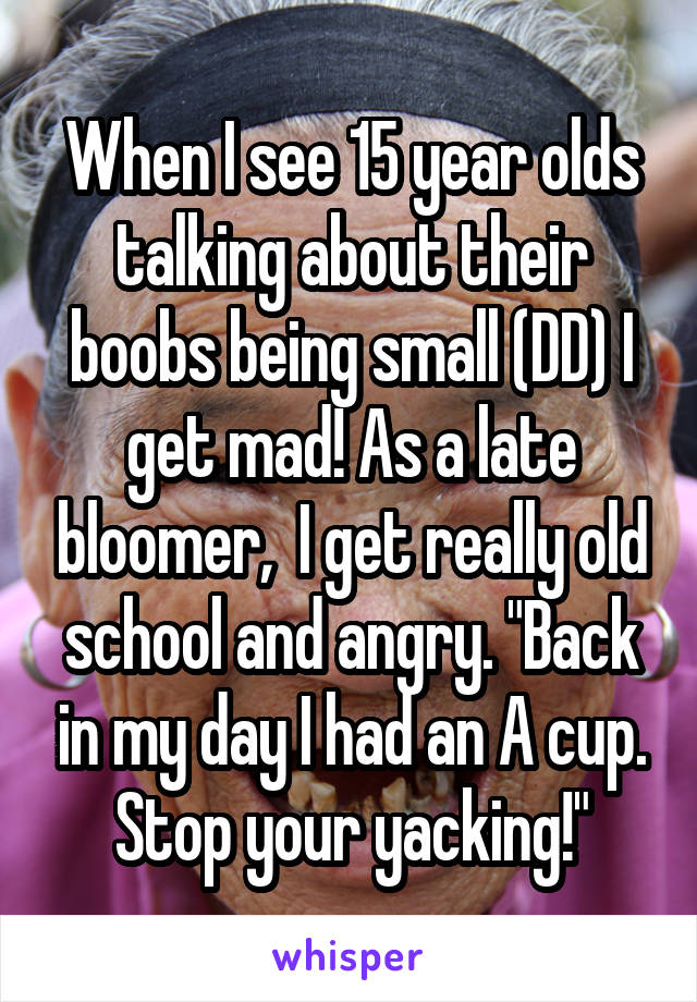 When I see 15 year olds talking about their boobs being small (DD) I get mad! As a late bloomer,  I get really old school and angry. "Back in my day I had an A cup. Stop your yacking!"