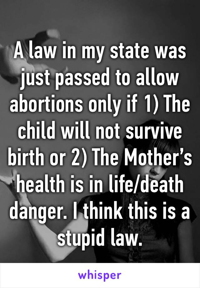 A law in my state was just passed to allow abortions only if 1) The child will not survive birth or 2) The Mother’s health is in life/death  danger. I think this is a stupid law. 