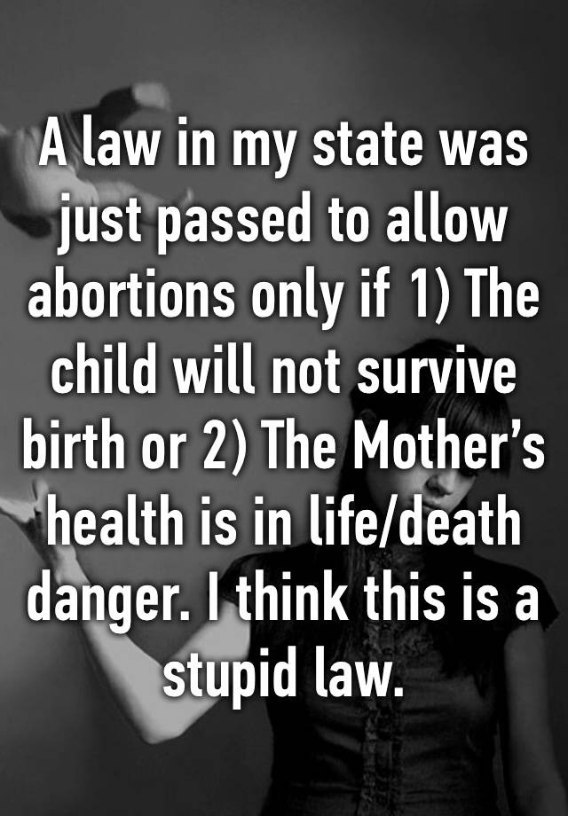 A law in my state was just passed to allow abortions only if 1) The child will not survive birth or 2) The Mother’s health is in life/death  danger. I think this is a stupid law. 