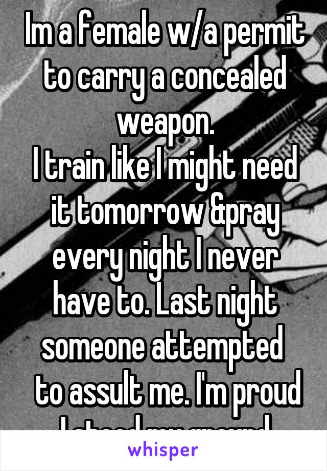 Im a female w/a permit to carry a concealed weapon.
I train like I might need it tomorrow &pray every night I never have to. Last night someone attempted 
 to assult me. I'm proud I stood my ground