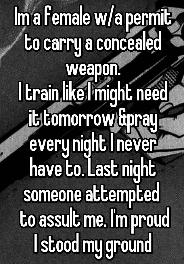 Im a female w/a permit to carry a concealed weapon.
I train like I might need it tomorrow &pray every night I never have to. Last night someone attempted 
 to assult me. I'm proud I stood my ground