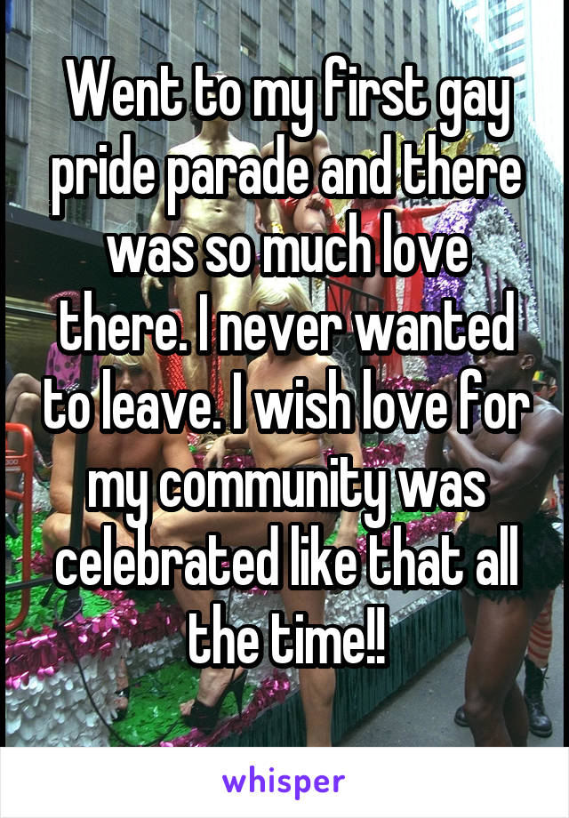 Went to my first gay pride parade and there was so much love there. I never wanted to leave. I wish love for my community was celebrated like that all the time!!

