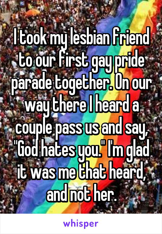 I took my lesbian friend to our first gay pride parade together. On our way there I heard a couple pass us and say, "God hates you." I'm glad it was me that heard, and not her.