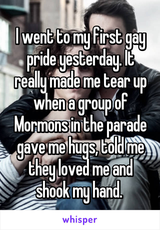 I went to my first gay pride yesterday. It really made me tear up when a group of Mormons in the parade gave me hugs, told me they loved me and shook my hand. 