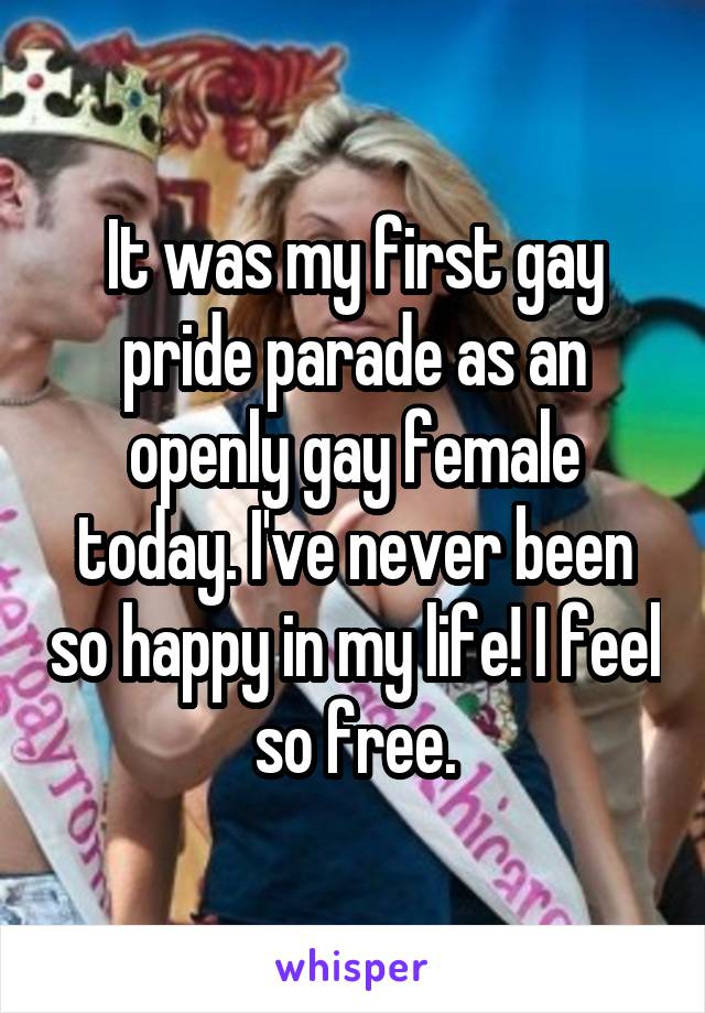 It was my first gay pride parade as an openly gay female today. I've never been so happy in my life! I feel so free.