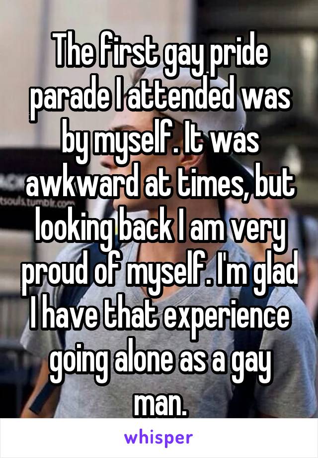 The first gay pride parade I attended was by myself. It was awkward at times, but looking back I am very proud of myself. I'm glad I have that experience going alone as a gay man.