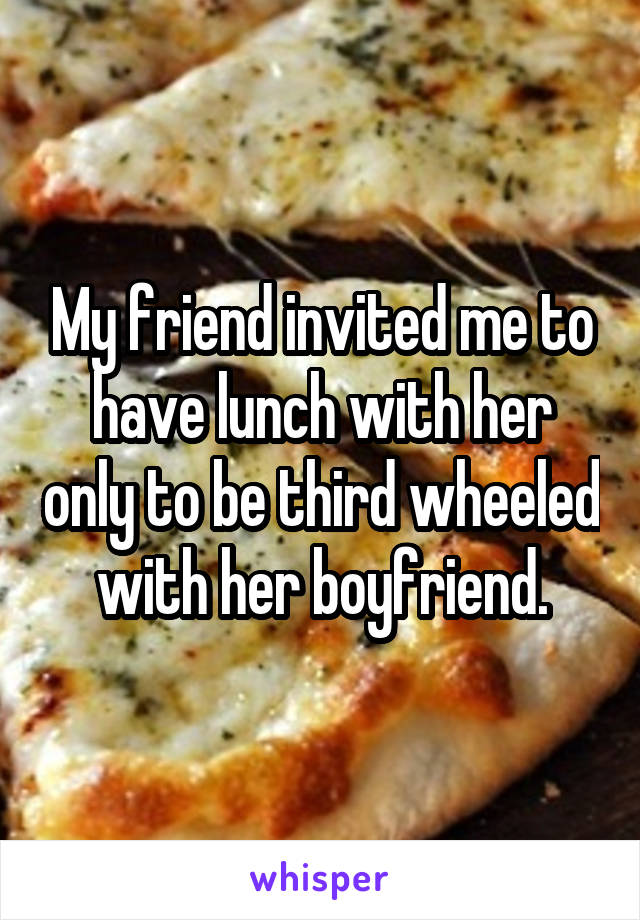 My friend invited me to have lunch with her only to be third wheeled with her boyfriend.