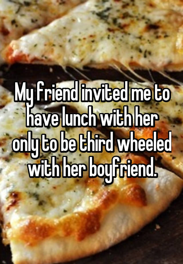 My friend invited me to have lunch with her only to be third wheeled with her boyfriend.