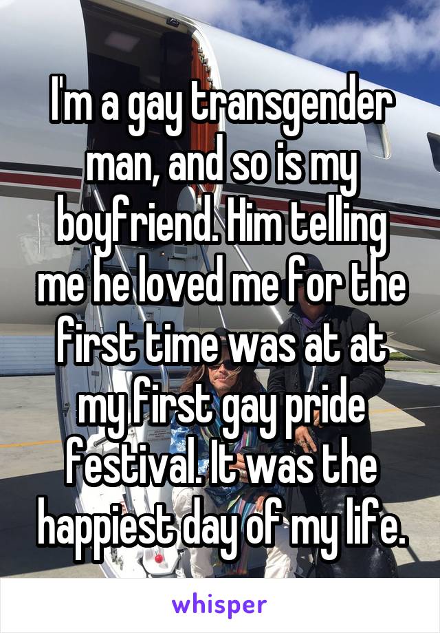 I'm a gay transgender man, and so is my boyfriend. Him telling me he loved me for the first time was at at my first gay pride festival. It was the happiest day of my life.