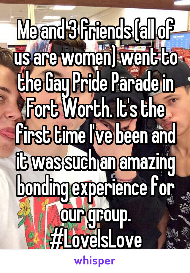 Me and 3 friends (all of us are women) went to the Gay Pride Parade in Fort Worth. It's the first time I've been and it was such an amazing bonding experience for our group. #LoveIsLove