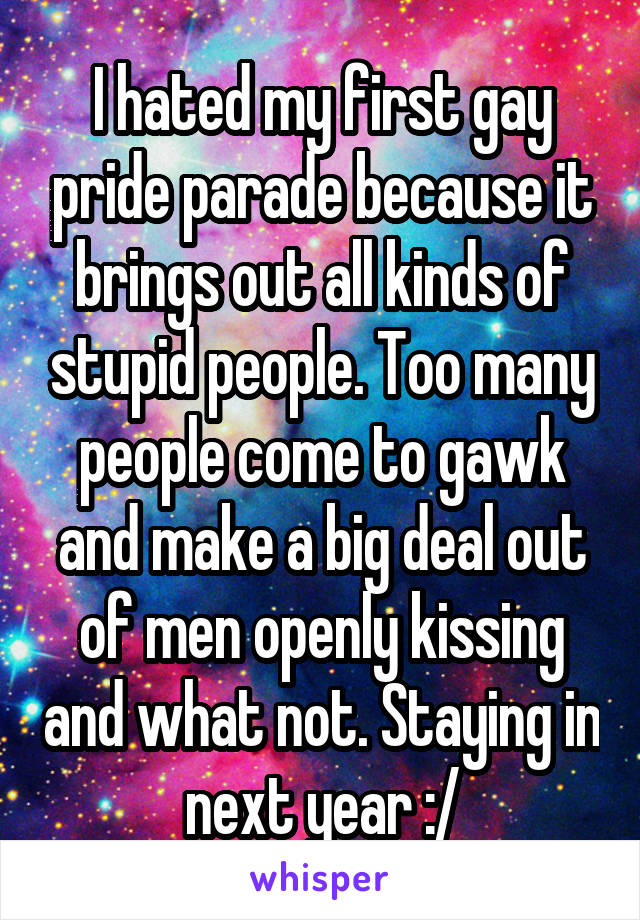 I hated my first gay pride parade because it brings out all kinds of stupid people. Too many people come to gawk and make a big deal out of men openly kissing and what not. Staying in next year :/