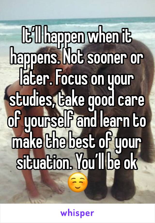 It’ll happen when it happens. Not sooner or later. Focus on your studies, take good care of yourself and learn to make the best of your situation. You’ll be ok ☺️