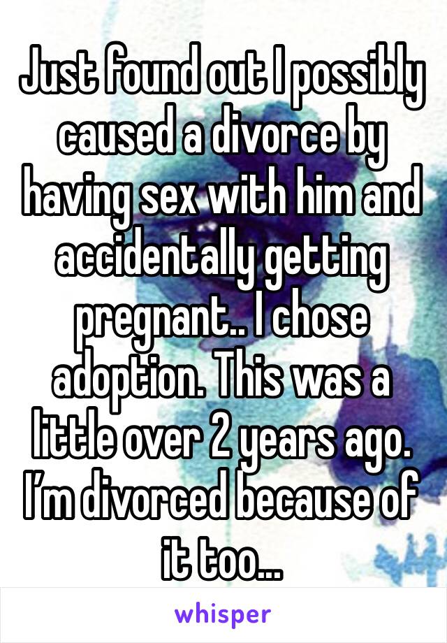 Just found out I possibly caused a divorce by having sex with him and accidentally getting pregnant.. I chose adoption. This was a little over 2 years ago. I’m divorced because of it too... 