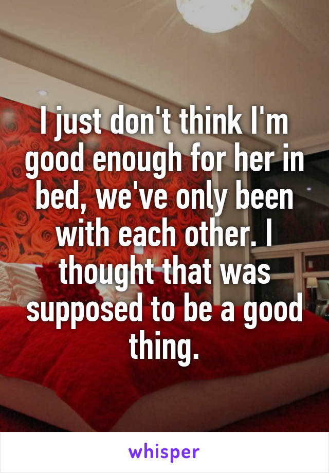 I just don't think I'm good enough for her in bed, we've only been with each other. I thought that was supposed to be a good thing.