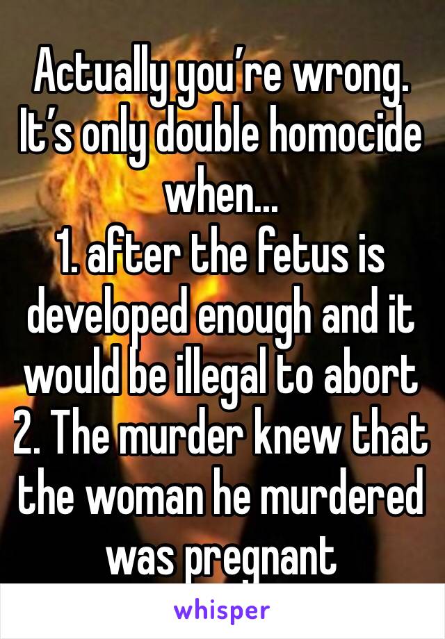 Actually you’re wrong. It’s only double homocide when...
1. after the fetus is developed enough and it would be illegal to abort
2. The murder knew that the woman he murdered was pregnant