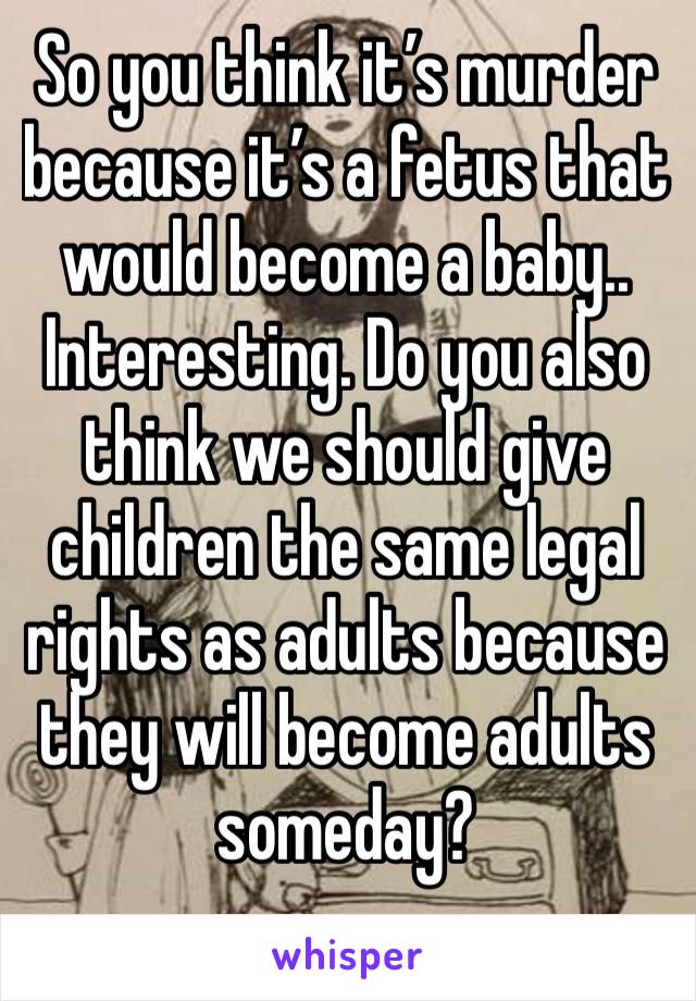 So you think it’s murder because it’s a fetus that would become a baby.. Interesting. Do you also think we should give children the same legal rights as adults because they will become adults someday?