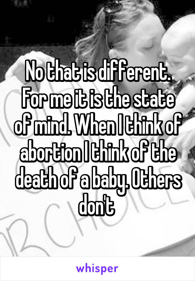 No that is different. For me it is the state of mind. When I think of abortion I think of the death of a baby. Others don't 