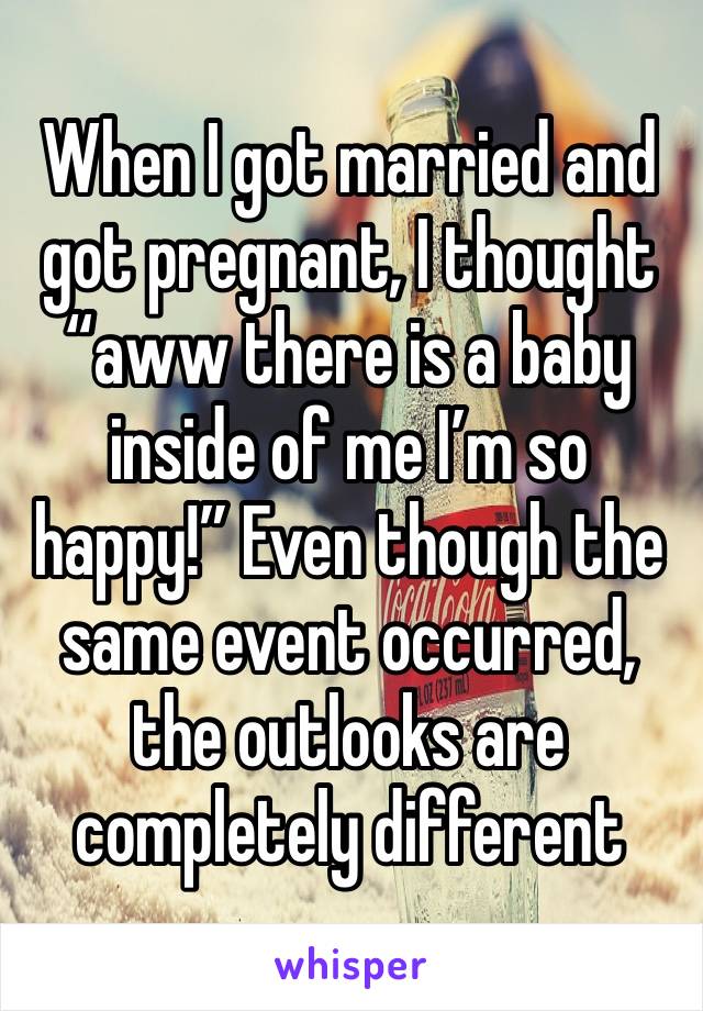 When I got married and got pregnant, I thought “aww there is a baby inside of me I’m so happy!” Even though the same event occurred, the outlooks are completely different 